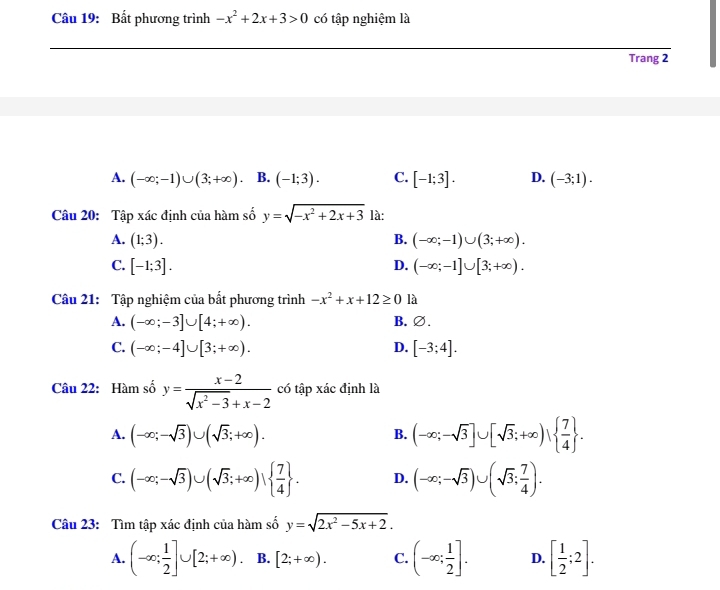 Bất phương trình -x^2+2x+3>0 có tập nghiệm là
_
Trang 2
A. (-∈fty ;-1)∪ (3;+∈fty ) B. (-1;3). C. [-1;3]. D. (-3;1).
Câu 20: Tập xác định của hàm số y=sqrt(-x^2+2x+3) là:
A. (1;3). B. (-∈fty ;-1)∪ (3;+∈fty ).
D.
C. [-1;3]. (-∈fty ;-1]∪ [3;+∈fty ).
Câu 21: Tập nghiệm của bất phương trình -x^2+x+12≥ 0 là
A. (-∈fty ;-3]∪ [4;+∈fty ). B. ∅.
C. (-∈fty ;-4]∪ [3;+∈fty ). D. [-3;4].
Câu 22: Hàm số y= (x-2)/sqrt(x^2-3)+x-2  có tập xác định là
A. (-∈fty ;-sqrt(3))∪ (sqrt(3);+∈fty ).
B. (-∈fty ;-sqrt(3)]∪ [sqrt(3);+∈fty )|  7/4  .
C. (-∈fty ;-sqrt(3))∪ (sqrt(3);+∈fty )|  7/4  . D. (-∈fty ;-sqrt(3))∪ (sqrt(3); 7/4 ).
Câu 23: Tìm tập xác định của hàm số y=sqrt(2x^2-5x+2).
A. (-∈fty ; 1/2 ]∪ [2;+∈fty ). B. [2;+∈fty ). C. (-∈fty ; 1/2 ]. D. [ 1/2 ;2].