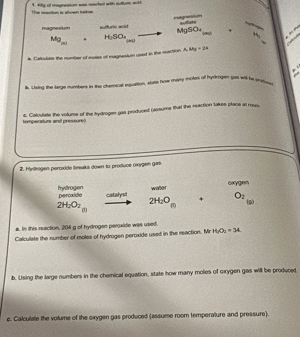 48g of magnesium was reacted with sulfuric acid 
The reaction is shown below. 
magnesium 
magnesium sulfuric acid sulfate
M gSO +
m thị
Mg_(s)+H_2SO_4 sqrt(sqrt [3]8)
(aq) 
aq) 
alcu 
a. Calculate the number of moles of magnesium used in the reaction. A Mg=24
D. C
the 
b. Using the large numbers in the chemical equation, state how many moles of hydrogen gas will be produced 
c. Calculate the volume of the hydrogen gas produced (assume that the reaction takes place at room 
temperature and pressure) 
2. Hydrogen peroxide breaks down to produce oxygen gas. 
hydrogen water oxygen 
peroxide catalyst
2H_2O + O_2
2H_2O_2 (1) 
(g) 
(1) 
a. In this reaction, 204 g of hydrogen peroxide was used. 
Calculate the number of moles of hydrogen peroxide used in the reaction. Mr H_2O_2=34. 
b. Using the large numbers in the chemical equation, state how many moles of oxygen gas will be produced. 
c. Calculate the volume of the oxygen gas produced (assume room temperature and pressure).