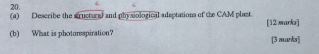 6 
(a) Describe the structural and physiological adaptations of the CAM plant. 
[12 marks] 
(b) What is photorespiration? 
[3 marks]