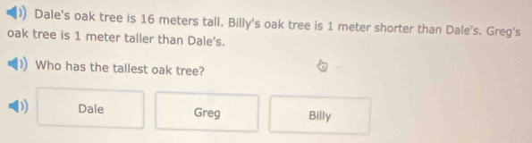 Dale's oak tree is 16 meters tall. Billy's oak tree is 1 meter shorter than Dale's. Greg's
oak tree is 1 meter taller than Dale's.
Who has the tallest oak tree?
D) Dale Greg Billy