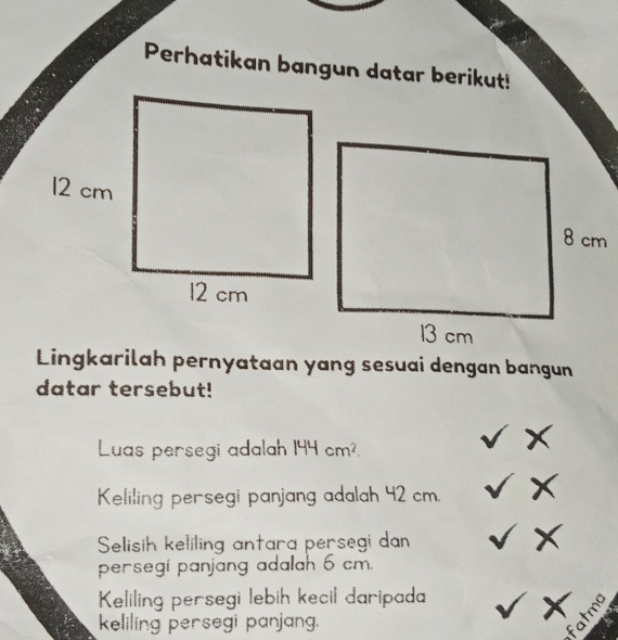 Perhatikan bangun datar berikut! 
Lingkarilah pernyataan yang sesuai dengan bangun 
datar tersebut! 
Luas persegi adalah 144cm^2. 
I 
Keliling persegi panjang adalah 42 cm. √ 
Selisih keliling antara persegi dan
9
persegi panjang adalah 6 cm. 
Keliling persegi lebih kecil daripada sqrt(x) tma 
keliling persegi panjang. 
5