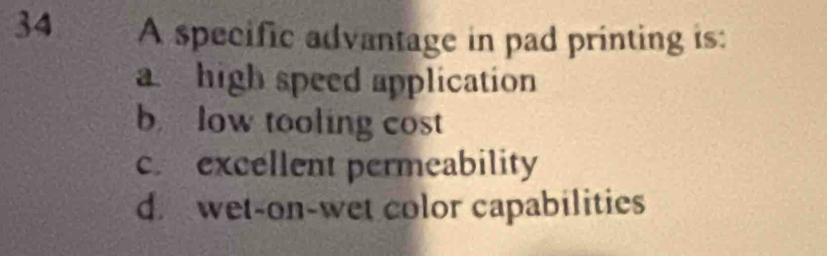 A specific advantage in pad printing is:
a high speed application
b low tooling cost
c excellent permeability
d. wet-on-wet color capabilities