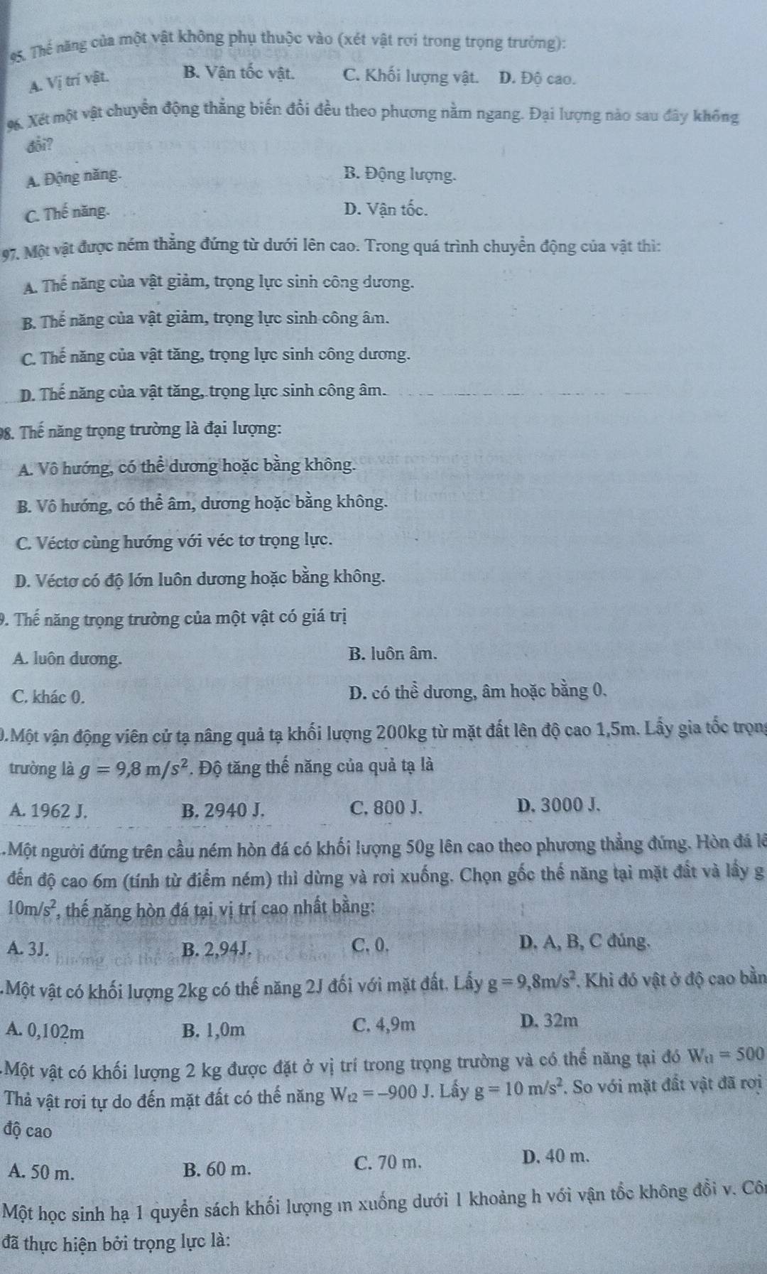 Thế năng của một vật không phụ thuộc vào (xét vật rơi trong trọng trưởng):
A. Vị trí vật. B. Vận tốc vật. C. Khối lượng vật. D. Đô cao.
%. Xét một vật chuyển động thẳng biến đổi đều theo phương nằm ngang. Đại lượng nào sau đây không
đổi?
A. Động năng. B. Động lượng.
C. Thế năng.
D. Vận tốc.
97. Một vật được ném thẳng đứng từ dưới lên cao. Trong quá trình chuyển động của vật thì:
A. Thế năng của vật giảm, trọng lực sinh công dương.
B. Thế năng của vật giảm, trọng lực sinh công âm.
C. Thế năng của vật tăng, trọng lực sinh công dương.
D. Thế năng của vật tăng, trọng lực sinh công âm.
98. Thế năng trọng trường là đại lượng:
A. Vô hướng, có thể dương hoặc bằng không.
B. Vô hướng, có thể âm, dương hoặc bằng không.
C. Véctơ cùng hướng với véc tơ trọng lực.
D. Véctơ có độ lớn luôn dương hoặc bằng không.
9. Thế năng trọng trường của một vật có giá trị
A. luôn dương. B. luôn âm.
C. khác 0. D. có thể dương, âm hoặc bằng 0.
0.Một vận động viên cử tạ nâng quả tạ khối lượng 200kg từ mặt đất lên độ cao 1,5m. Lấy gia tốc trọng
trường là g=9,8m/s^2. Độ tăng thế năng của quả tạ là
A. 1962 J. B. 2940 J. C, 800 J. D. 3000 J.
.Một người đứng trên cầu ném hòn đá có khối lượng 50g lên cao theo phương thẳng đứng. Hòn đá là
đến độ cao 6m (tính từ điểm ném) thì dừng và rơi xuống. Chọn gốc thế năng tại mặt đất và lấy g
10m/s^2 , thế năng hòn đá tại vị trí cao nhất bằng:
C. 0.
A. 3J. B. 2,94J. D. A, B, C đúng.
Một vật có khối lượng 2kg có thế năng 2J đối với mặt đất, Lấy g=9,8m/s^2. Khi đó vật ở độ cao bằn
A. 0,102m B. 1,0m C. 4,9m
D. 32m
vMột vật có khối lượng 2 kg được đặt ở vị trí trong trọng trường và có thể năng tại đó W_t1=500
Thả vật rơi tự do đến mặt đất có thế năng W_t2=-900J. Lấy g=10m/s^2 :. So với mặt đất vật đã rơi
độ cao
C. 70 m.
A. 50 m. B. 60 m. D. 40 m.
Một học sinh hạ 1 quyển sách khối lượng m xuống dưới 1 khoảng h với vận tốc không đồi v. Côi
đã thực hiện bởi trọng lực là: