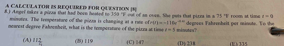 A CALCULATOR IS REQUIRED FOR QUESTION [8]
8.) Angel takes a pizza that had been heated to 350°F out of an oven. She puts that pizza in a 75°F room at time t=0
minutes. The temperature of the pizza is changing at a rate of r(t)=-110e^(-0.4t) degrees Fahrenheit per minute. To the
nearest degree Fahrenheit, what is the temperature of the pizza at time t=5 minutes?
A) 112 (B) 119 (C) 147 (D) 238 (E) 335