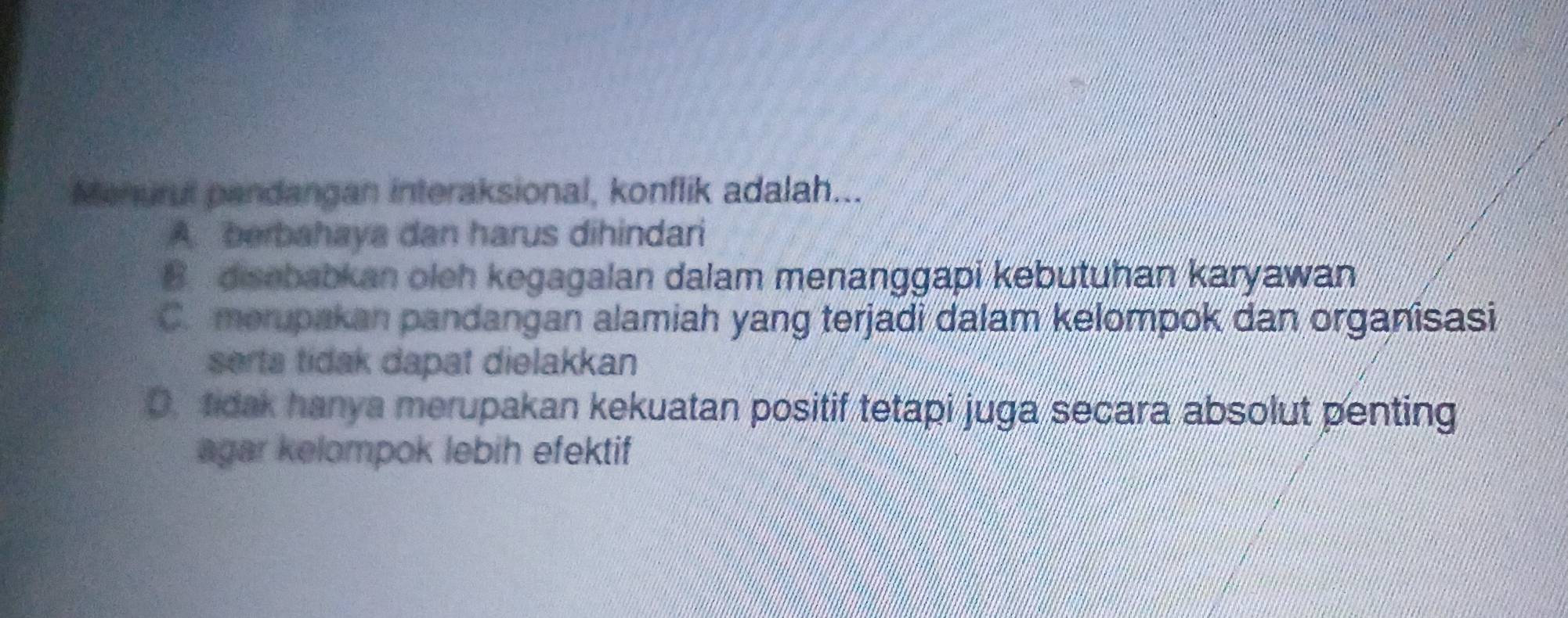 Menurut pandangan interaksional, konflik adalah...
A. berbahaya dan harus dihindari
B. disebabkan oleh kegagalan dalam menanggapi kebutuhan karyawan
C. merupakan pandangan alamiah yang terjadi dalam kelompok dan organisasi
serta tidak dapat dielakkan
O.tidak hanya merupakan kekuatan positif tetapi juga secara absolut penting
agar kelompok lebih efektif