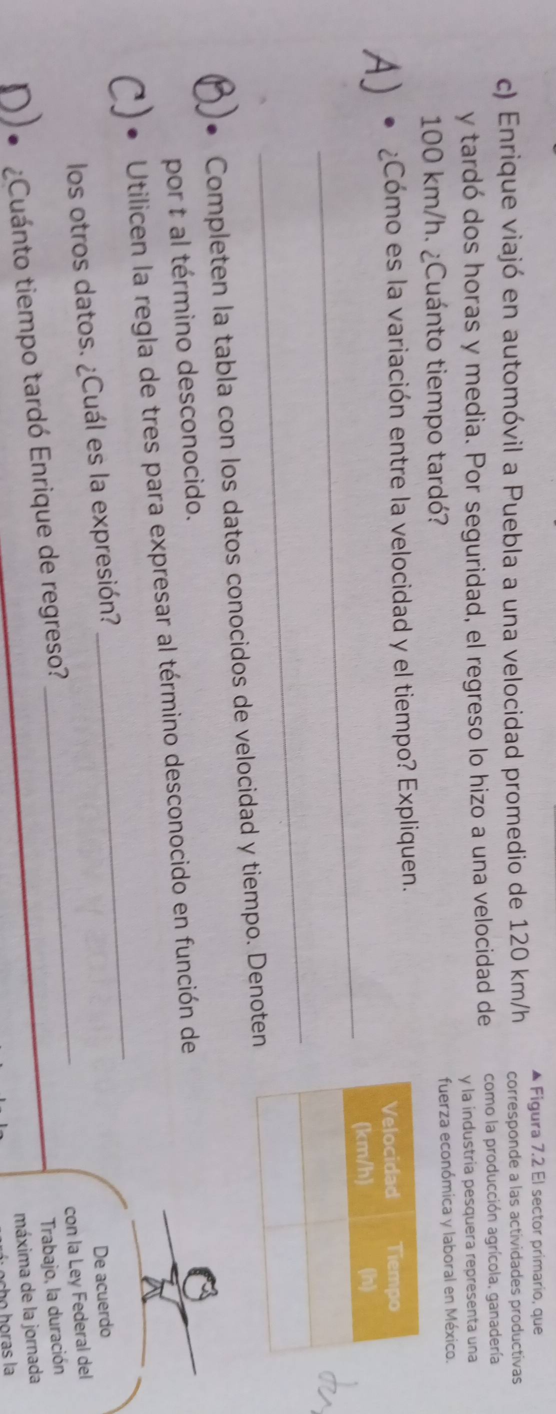 Figura 7.2 El sector primario, que 
c) Enrique viajó en automóvil a Puebla a una velocidad promedio de 120 km/h corresponde a las actividades productivas 
y tardó dos horas y media. Por seguridad, el regreso lo hizo a una velocidad de como la producción agrícola, ganadería 
y la industria pesquera representa una
100 km/h. ¿Cuánto tiempo tardó? 
fuerza económica y laboral en México. 
A) • ¿Cómo es la variación entre la velocidad y el tiempo? Expliquen. 
_ 
_ 
Completen la tabla con los datos conocidos de velocidad y tiempo. Denoten 
por t al término desconocido. 
_ 
Utilicen la regla de tres para expresar al término desconocido en función de 
los otros datos. ¿Cuál es la expresión? 
con la Ley Federal del 
¿Cuánto tiempo tardó Enrique de regreso? _De acuerdo 
Trabajo, la duración 
máxima de la jornada