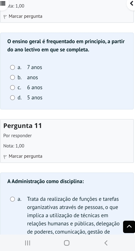 )ta: 1,00
Marcar pergunta
O ensino geral é frequentado em principio, a partir
do ano lectivo em que se completa.
a. 7 anos
b. anos
c. 6 anos
d. 5 anos
Pergunta 11
Por responder
Nota: 1,00
Marcar pergunta
A Administração como disciplina:
a. Trata da realização de funções e tarefas
organizativas através de pessoas, o que
implica a utilização de técnicas em
relações humanas e públicas, delegação
de poderes, comunicação, gestão de