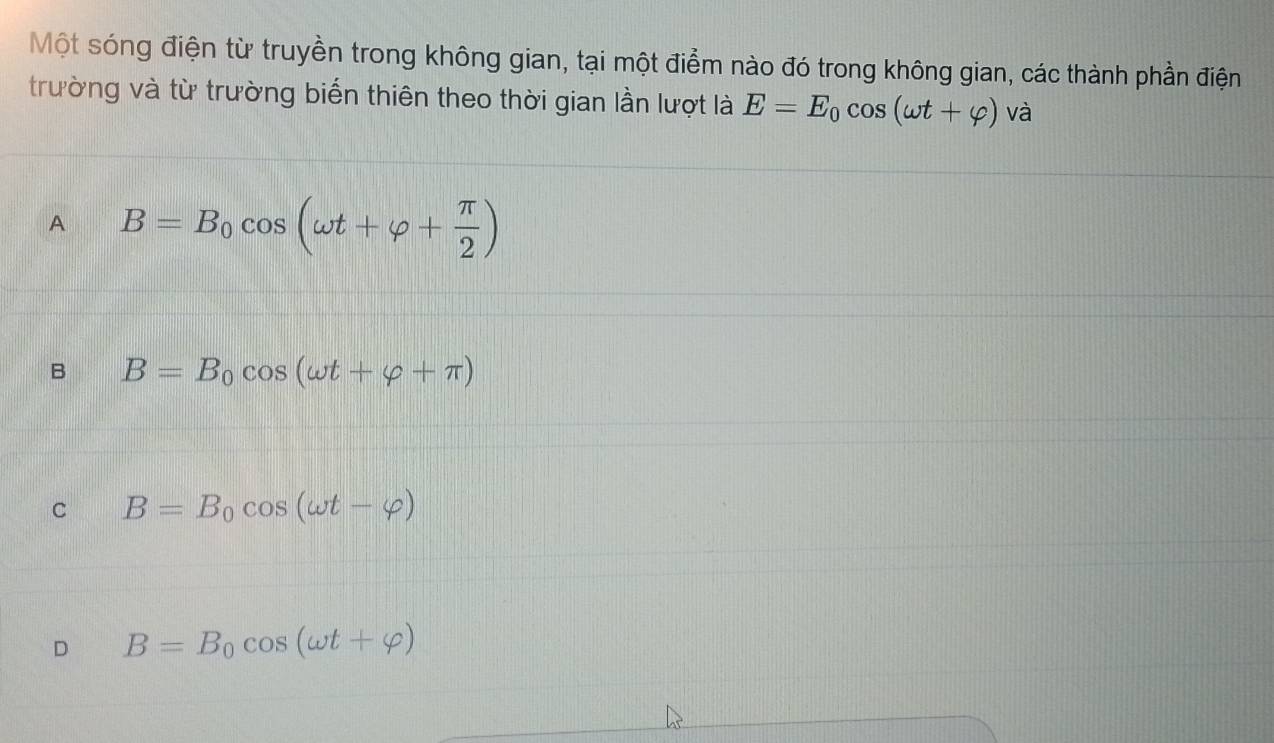 Một sóng điện từ truyền trong không gian, tại một điểm nào đó trong không gian, các thành phần điện
trường và từ trường biến thiên theo thời gian lần lượt là E=E_0cos (omega t+varphi ) và
A B=B_0cos (omega t+varphi + π /2 )
B B=B_0cos (omega t+varphi +π )
C B=B_0cos (omega t-varphi )
D B=B_0cos (omega t+varphi )