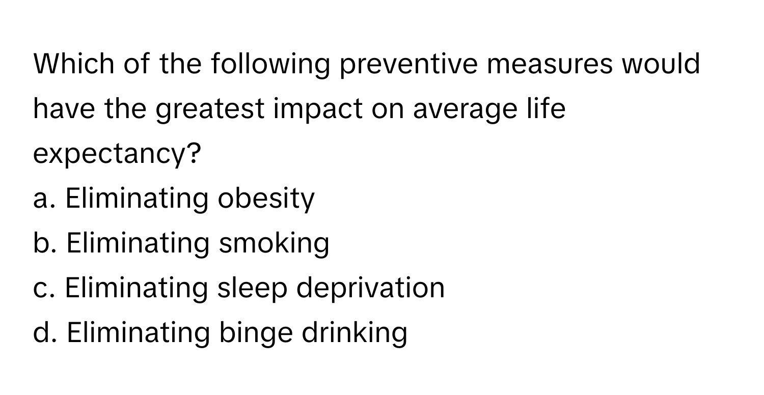 Which of the following preventive measures would have the greatest impact on average life expectancy?

a. Eliminating obesity
b. Eliminating smoking
c. Eliminating sleep deprivation
d. Eliminating binge drinking