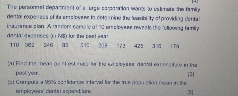 [5] 
The personnel department of a large corporation wants to estimate the family 
dental expenses of its employees to determine the feasibility of providing dental 
insurance plan. A random sample of 10 employees reveals the following family 
dental expenses (in N$) for the past year.
110 362 246 85 510 208 173 425 316 179
(a) Find the mean point estimate for the employees' dental expenditure in the 
past year. [3] 
(b) Compute a 95% confidence interval for the true population mean in the 
employees' dental expenditure. [5]