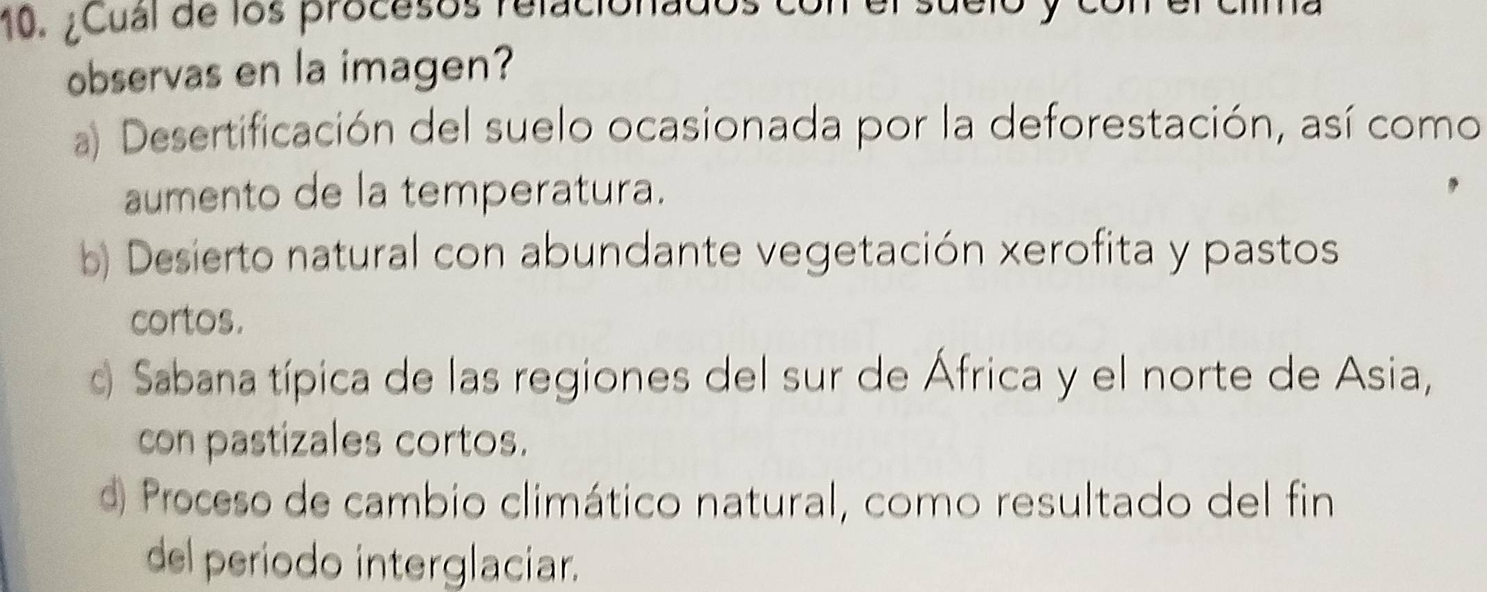 ¿Cual de los procesos relacionados
observas en la imagen?
a) Desertificación del suelo ocasionada por la deforestación, así como
aumento de la temperatura.
b) Desierto natural con abundante vegetación xerofita y pastos
cortos.
o Sabana típica de las regiones del sur de África y el norte de Asia,
con pastizales cortos.
d Proceso de cambio climático natural, como resultado del fin
del periodo interglaciar.