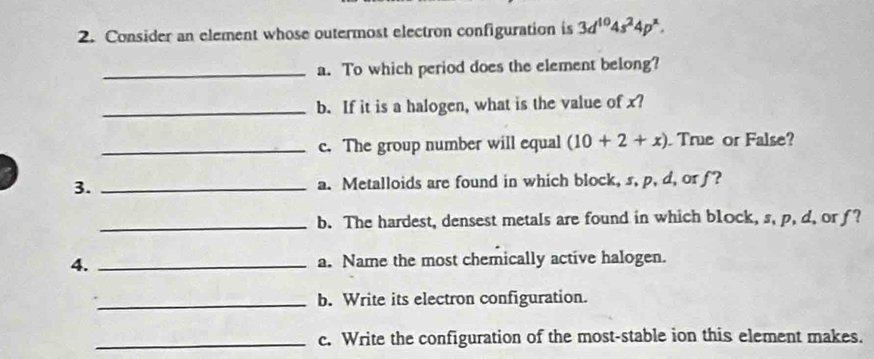 Consider an element whose outermost electron configuration is 3d^(10)4s^24p^x. 
_a. To which period does the element belong? 
_b. If it is a halogen, what is the value of x? 
_c. The group number will equal (10+2+x) True or False? 
3. _a. Metalloids are found in which block, s, p, d, or f? 
_b. The hardest, densest metals are found in which block, s, p, d, or f? 
4. _a. Name the most chemically active halogen. 
_b. Write its electron configuration. 
_c. Write the configuration of the most-stable ion this element makes.