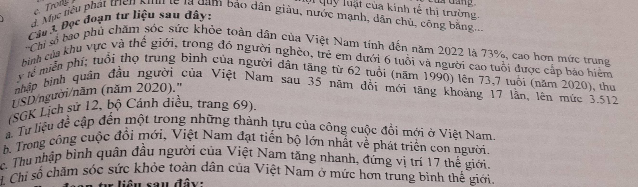 c. Trong
a dang .
lội quỹ luật của kinh tế thị trường.
d. Mục tiêu phát triển Kinh lễ là dam bảo dân giàu, nước mạnh, dân chủ, công bằng...
Câu 3. Đọc đoạn tư liệu sau đây:
'Chỉ số bao phủ chăm sóc sức khỏe toàn dân của Việt Nam tính đến năm 2022 là 73%, cao hơn mức trung
bình của khu vực và thế giới, trong đó người nghèo, trẻ em dưới 6 tuổi và người cao tuổi được cấp bảo hiểm
y tế miễn phí; tuổi thọ trung bình của người dân tăng từ 62 tuổi (năm 1990) lên 73, 7 tuổi (năm 2020), thu
nhập bình quân đầu người của Việt Nam sau 35 năm đồi mới tăng khoảng 17 lần, lên mức 3.512
USD/người/năm (năm 2020).''
(SGK Lịch sử 12, bộ Cánh diều, trang 69).
a. Tư liệu để cập đến một trong những thành tựu của công cuộc đổi mới ở Việt Nam.
b. Trong công cuộc đổi mới, Việt Nam đạt tiến bộ lớn nhất về phát triển con người.
c. Thu nhập bình quân đầu người của Việt Nam tăng nhanh, đứng vị trí 17 thế giới.
1. Chỉ số chăm sóc sức khỏe toàn dân của Việt Nam ở mức hơn trung bình thế giới.
liêu sau đây: