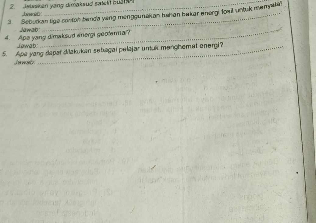 Jelaskan yang dimaksud satelit buatan! 
3. Sebutkan tiga contoh benda yang menggunakan bahan bakar energi fosil untuk menyala! 
Jawab: 
Jawab:_ 
4. Apa yang dimaksud energi geotermal? 
Jawab: 
5. Apa yang dapat dilakukan sebagai pelajar untuk menghemat energi? 
Jawab: