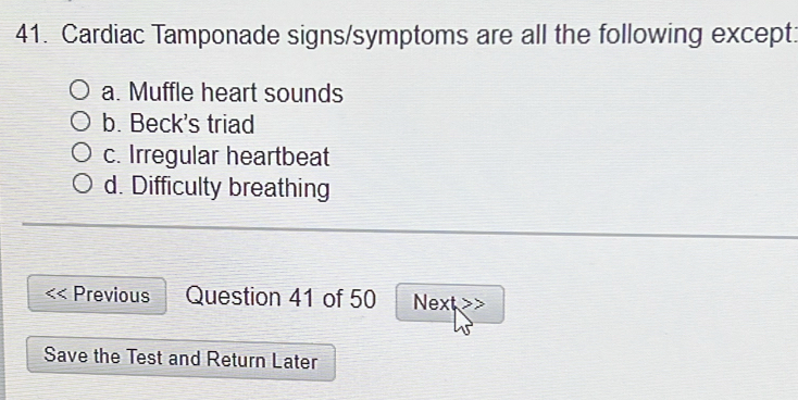 Cardiac Tamponade signs/symptoms are all the following except:
a. Muffle heart sounds
b. Beck's triad
c. Irregular heartbeat
d. Difficulty breathing
Previous Question 41 of 50 Next
Save the Test and Return Later