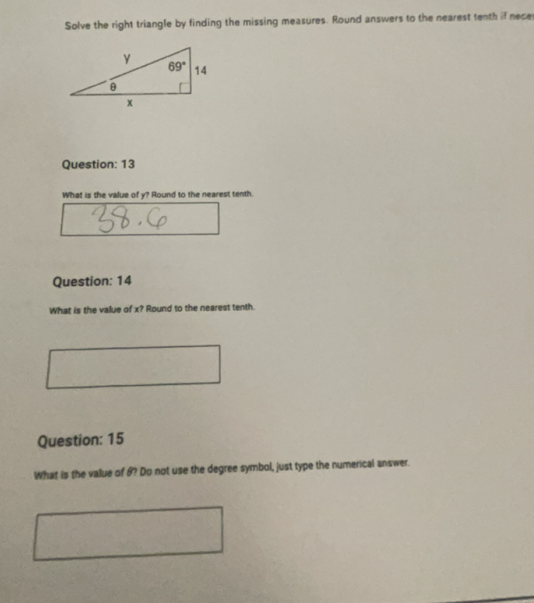 Solve the right triangle by finding the missing measures. Round answers to the nearest tenth if nece
Question: 13
What is the value of y? Round to the nearest tenth.
Question: 14
What is the value of x? Round to the nearest tenth.
Question: 15
What is the value of 6? Do not use the degree symbol, just type the numerical answer.