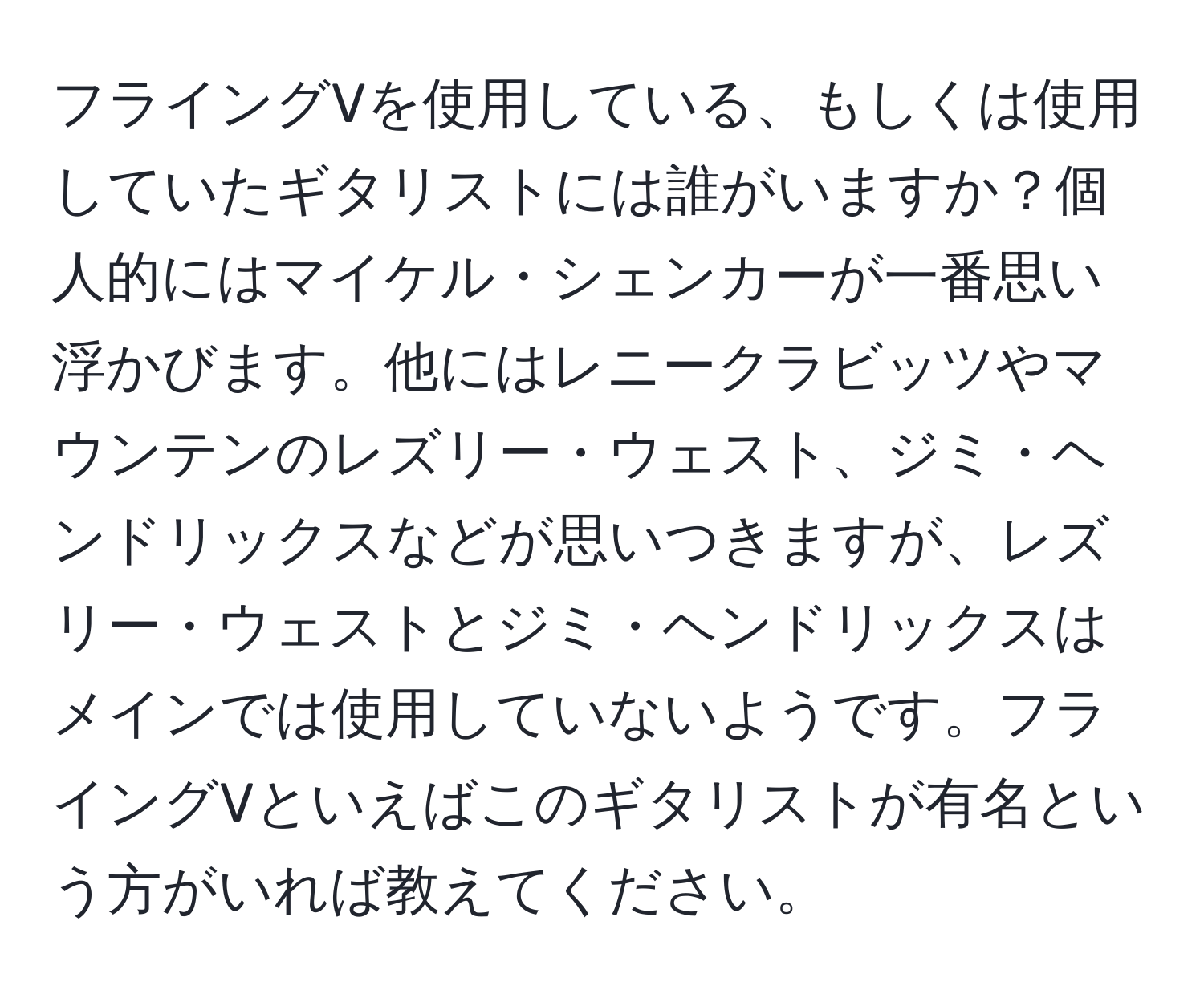 フライングVを使用している、もしくは使用していたギタリストには誰がいますか？個人的にはマイケル・シェンカーが一番思い浮かびます。他にはレニークラビッツやマウンテンのレズリー・ウェスト、ジミ・ヘンドリックスなどが思いつきますが、レズリー・ウェストとジミ・ヘンドリックスはメインでは使用していないようです。フライングVといえばこのギタリストが有名という方がいれば教えてください。