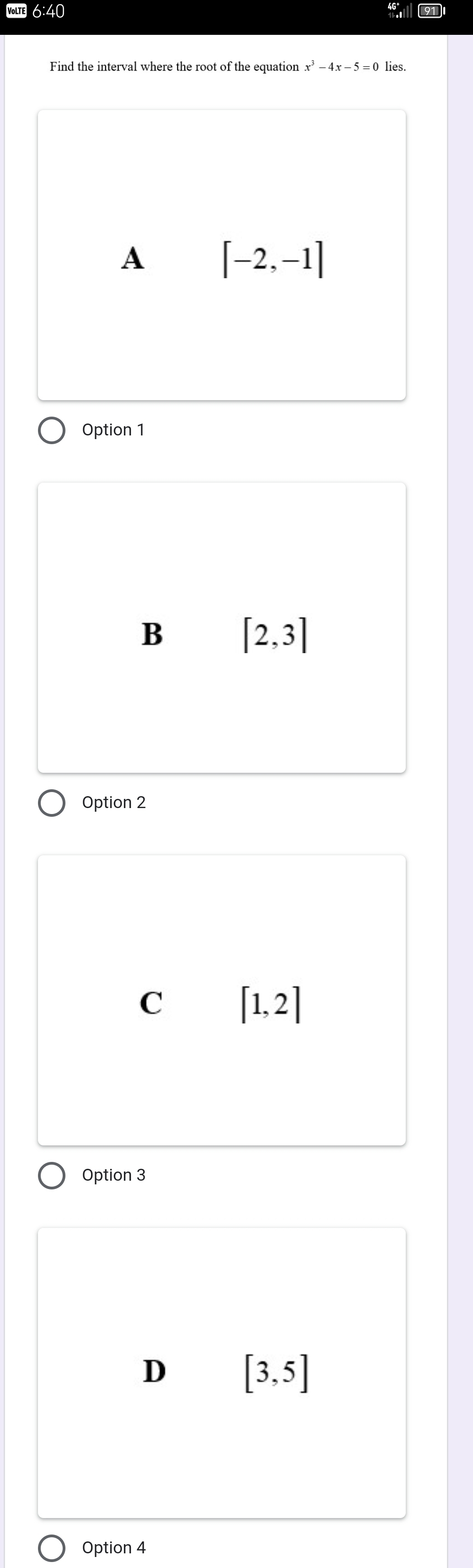 VoLte 6:40
Find the interval where the root of the equation x^3-4x-5=0 lies.
A [-2,-1]
Option 1
B [2,3]
Option 2
C [1,2]
Option 3
D [3,5]
Option 4