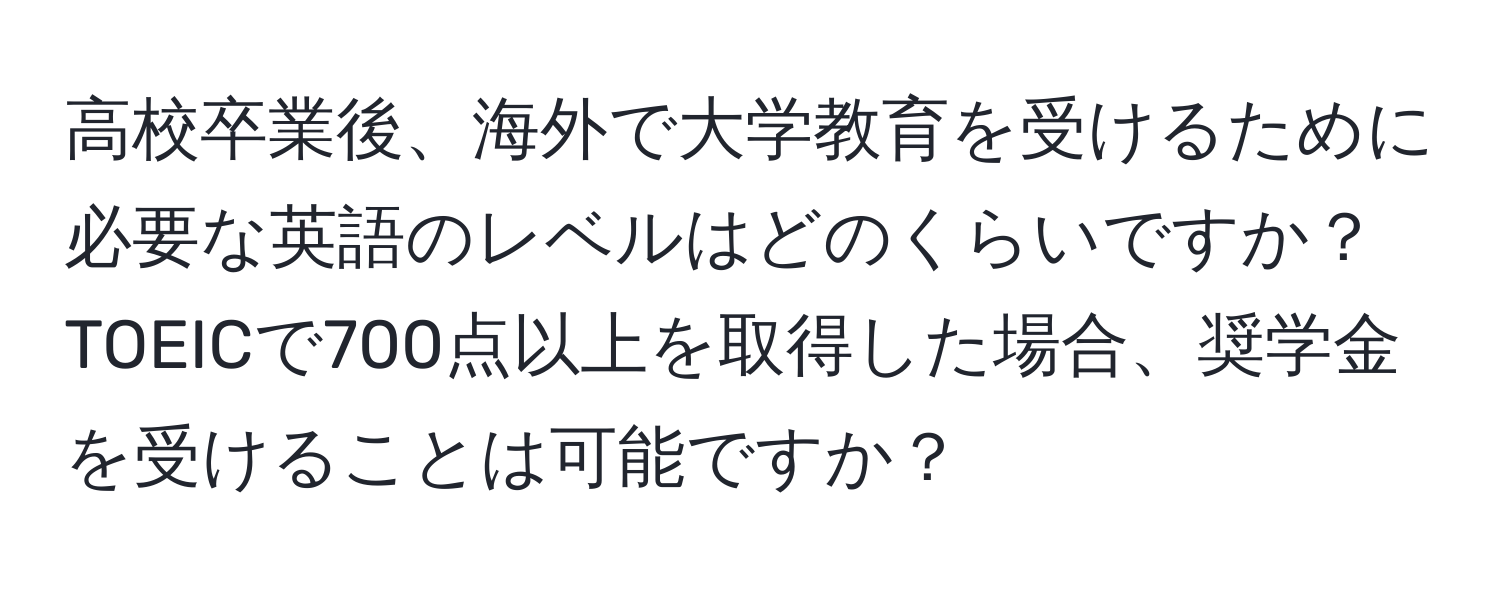 高校卒業後、海外で大学教育を受けるために必要な英語のレベルはどのくらいですか？TOEICで700点以上を取得した場合、奨学金を受けることは可能ですか？