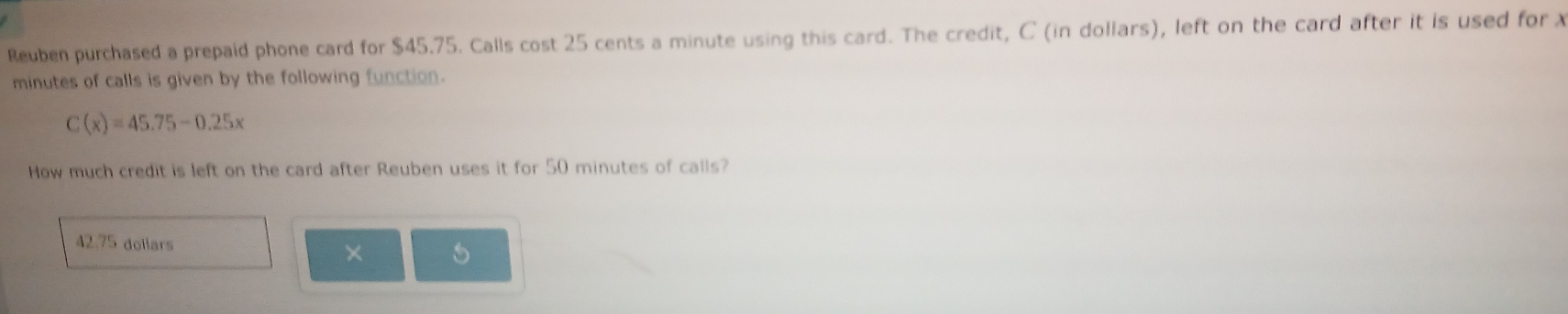 Reuben purchased a prepaid phone card for $45.75. Calls cost 25 cents a minute using this card. The credit, C (in dollars), left on the card after it is used for x
minutes of calls is given by the following function.
C(x)=45.75-0.25x
How much credit is left on the card after Reuben uses it for 50 minutes of calls?
42.75 dollars
× 5