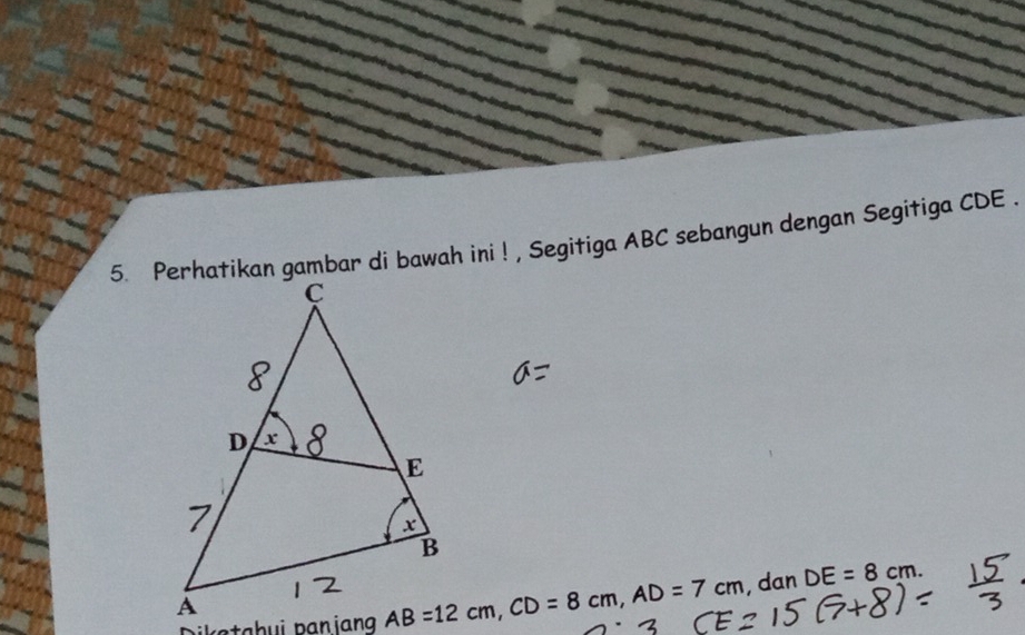 Perhatikan gambar di bawah ini ! , Segitiga ABC sebangun dengan Segitiga CDE. 
a h u p a i ang AB=12cm, CD=8cm, AD=7cm , dan DE=8cm.