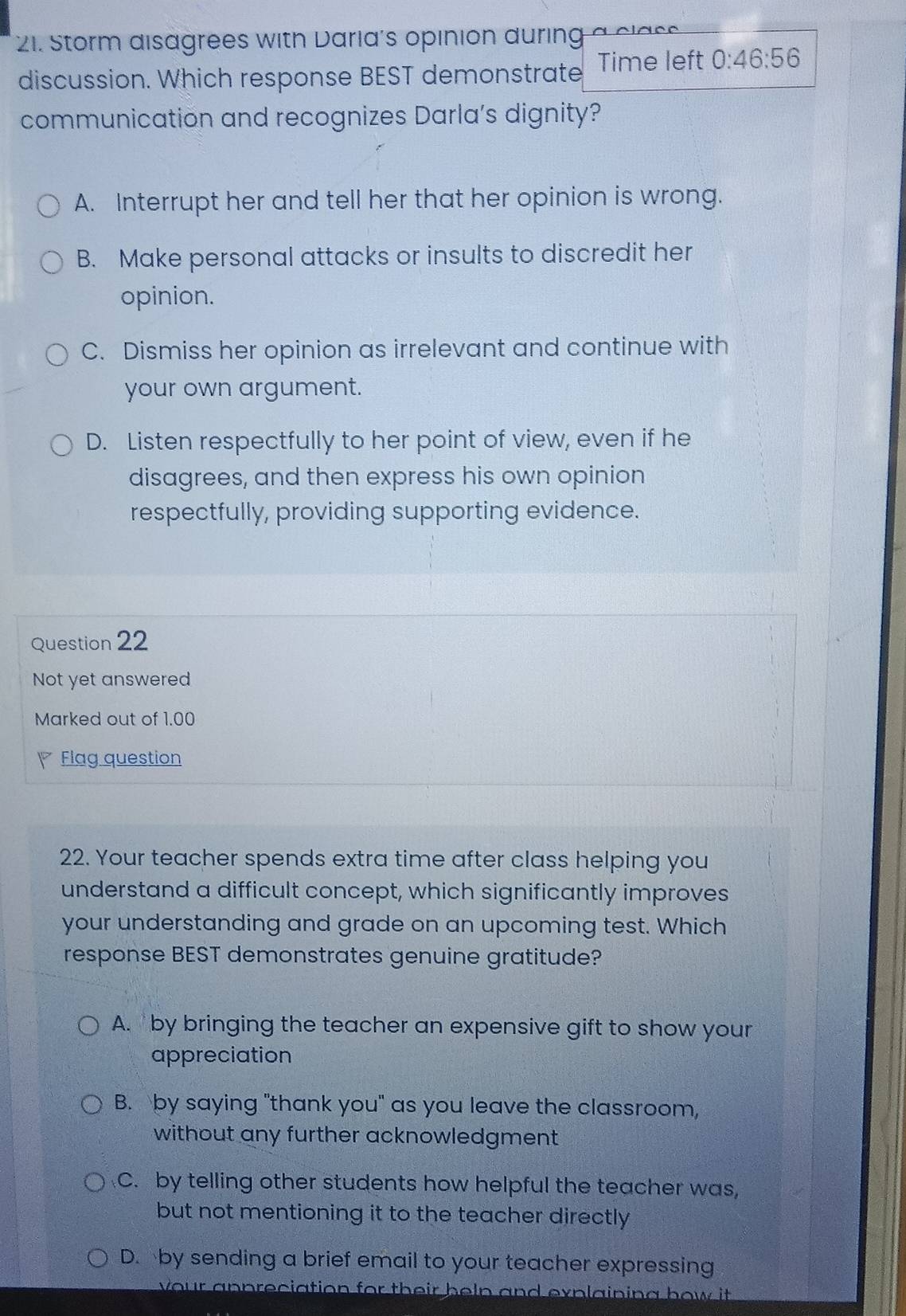 Storm disagrees with Daria's opinion during a clas s 
discussion. Which response BEST demonstrate Time left 0:46:56
communication and recognizes Darla's dignity?
A. Interrupt her and tell her that her opinion is wrong.
B. Make personal attacks or insults to discredit her
opinion.
C. Dismiss her opinion as irrelevant and continue with
your own argument.
D. Listen respectfully to her point of view, even if he
disagrees, and then express his own opinion
respectfully, providing supporting evidence.
Question 22
Not yet answered
Marked out of 1.00
Flag question
22. Your teacher spends extra time after class helping you
understand a difficult concept, which significantly improves
your understanding and grade on an upcoming test. Which
response BEST demonstrates genuine gratitude?
A. by bringing the teacher an expensive gift to show your
appreciation
B. by saying "thank you" as you leave the classroom,
without any further acknowledgment .
C. by telling other students how helpful the teacher was,
but not mentioning it to the teacher directly
D. by sending a brief email to your teacher expressing
vour appreciation for their beln and explaining how it