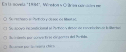 En la novela ''1984'', Winston y O Brien coinciden en:
Su rechazo al Partido y deseo de libertad.
Su apoyo incondicional al Partido y deseo de cancelación de la libertad.
Su interés por convertirse dirigentes del Partido.
Su amor por la misma chica.