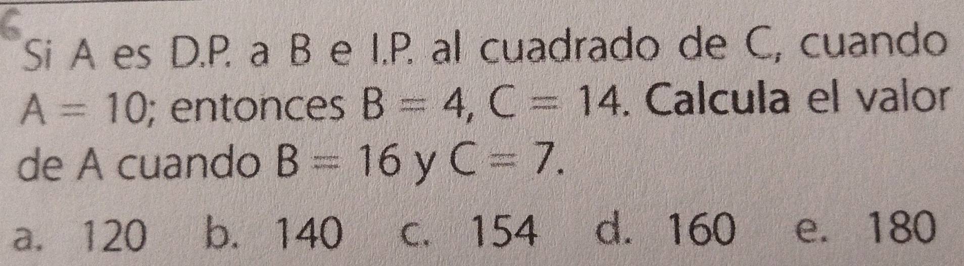 Si A es D.P. a B e I.P. al cuadrado de C, cuando
A=10; entonces B=4, C=14. Calcula el valor
de A cuando B=16 y C=7.
a. 120 b. 140 c. 154 d. 160 e. 180