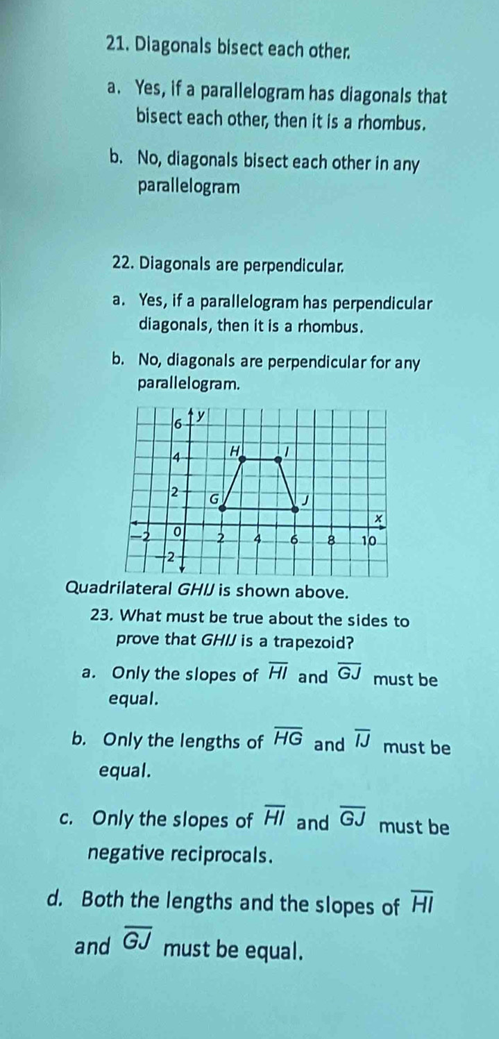 Diagonals bisect each other.
a. Yes, if a parallelogram has diagonals that
bisect each other, then it is a rhombus.
b. No, diagonals bisect each other in any
parallelogram
22. Diagonals are perpendicular.
a. Yes, if a parallelogram has perpendicular
diagonals, then it is a rhombus.
b. No, diagonals are perpendicular for any
parallelogram.
Quadrilateral GH/J is shown above.
23. What must be true about the sides to
prove that GHIJ is a trapezoid?
a. Only the slopes of overline HI and overline GJ must be
equal.
b. Only the lengths of overline HG and overline IJ must be
equal.
c. Only the slopes of overline HI and overline GJ must be
negative reciprocals.
d. Both the lengths and the slopes of overline HI
and overline GJ must be equal.