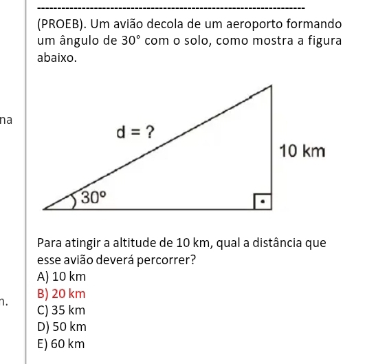 (PROEB). Um avião decola de um aeroporto formando
um ângulo de 30° com o solo, como mostra a figura
abaixo.
na
Para atingir a altitude de 10 km, qual a distância que
esse avião deverá percorrer?
A) 10 km
B) 20 km
1. C) 35 km
D) 50 km
E) 60 km