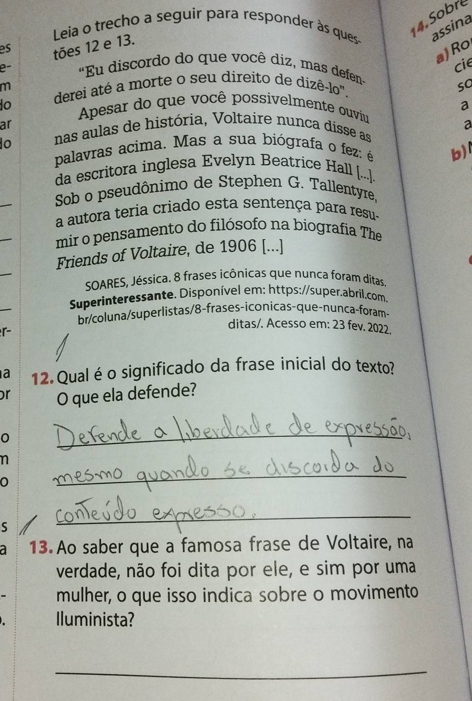 Leia o trecho a seguir para responder às ques 
14. Sobre 
assina 
es 
tões 12 e 13. 
a)Ro 
e- 
cie 
"Eu discordo do que você diz, mas defen- 
m derei até a morte o seu direito de dizê-lo". 
so 
to Apesar do que você possivelmente ouviu a 
ar 
a 
o 
nas aulas de história, Voltaire nunca disse as 
palavras acima. Mas a sua biógrafa o fez: é 
b) 
da escritora inglesa Evelyn Beatrice Hall [..]. 
Sob o pseudônimo de Stephen G. Tallentyre, 
a autora teria criado esta sentença para resu- 
mir o pensamento do filósofo na biografia The 
Friends of Voltaire, de 1906 [...] 
SOARES, Jéssica. 8 frases icônicas que nunca foram ditas. 
Superinteressante. Disponível em: https://super.abril.com. 
br/coluna/superlistas/8-frases-íconicas-que-nunca-foram- 
r 
ditas/. Acesso em: 23 fev. 2022. 
a 12 Qual é o significado da frase inicial do texto? 
or 
O que ela defende? 
0 
_ 
n 
0 
_ 
S 
_ 
a 13 Ao saber que a famosa frase de Voltaire, na 
verdade, não foi dita por ele, e sim por uma 
mulher, o que isso indica sobre o movimento 
Iluminista? 
_