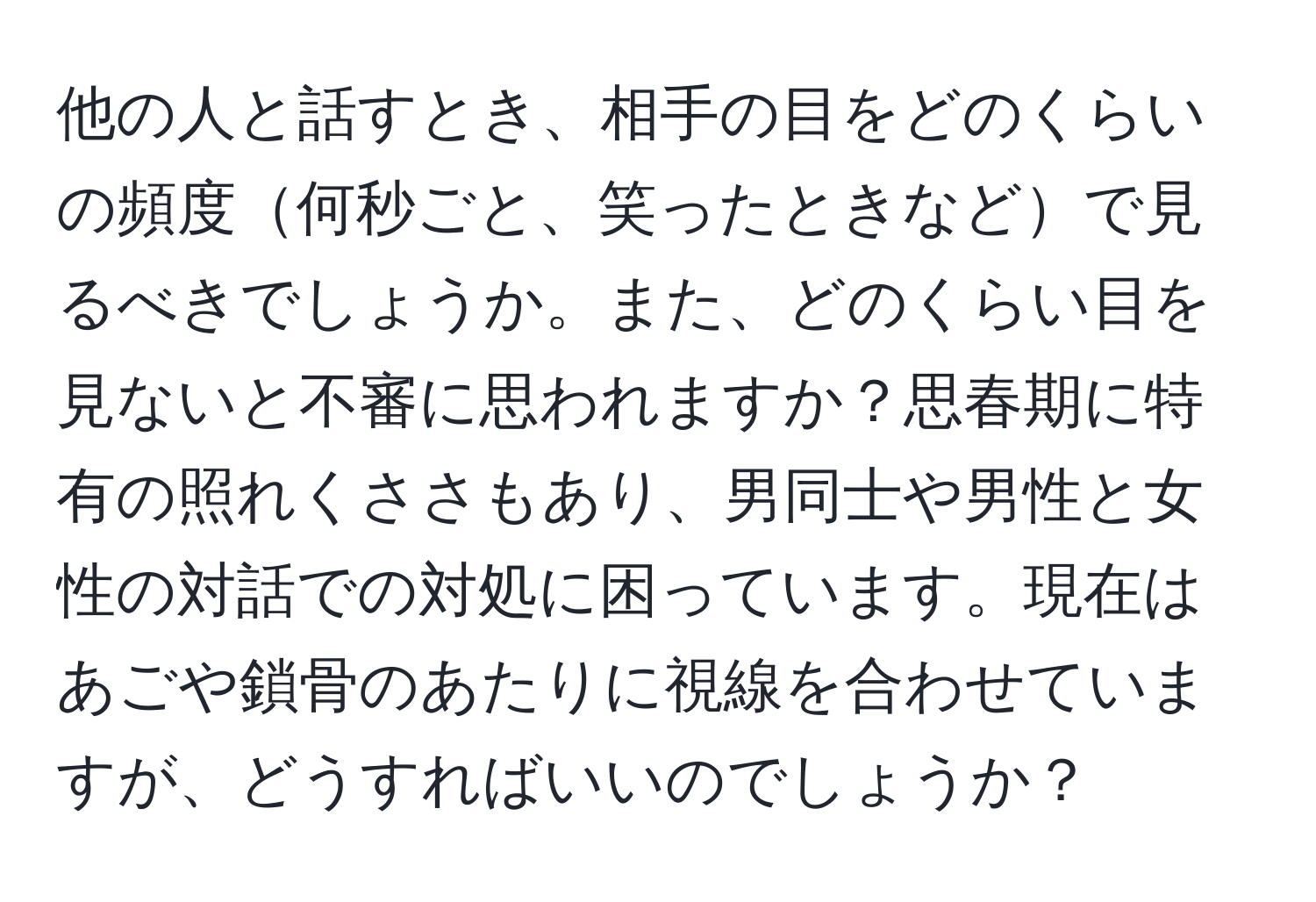 他の人と話すとき、相手の目をどのくらいの頻度何秒ごと、笑ったときなどで見るべきでしょうか。また、どのくらい目を見ないと不審に思われますか？思春期に特有の照れくささもあり、男同士や男性と女性の対話での対処に困っています。現在はあごや鎖骨のあたりに視線を合わせていますが、どうすればいいのでしょうか？