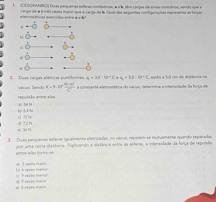 (CESGRANRIO) Duas pequenas esferas condutoras, a e b, têm cargas de sinais contrários, sendo que a
carga de a é três vezes maior que a carga de b. Qual das seguintes configurações representa as forças
eletrostáticas exercidas entre a e b?
a b
a)
a
b
b)
a
b
c)
a
b
d)
b
e)
2. Duas cargas elétricas puntiformes, q_1=3,0· 10^(-6)C e q_2=5,0· 10^(-6)C , estão a 5,0 cm de distância no
vácuo. Sendo K=9· 10^9 N· m^2/C^2  a constante eletrostática do vácuo, determine a intensidade da força de
repulsão entre elas.
a) 54 N
b) 5,4 N
c) 72 N
d) 7,2 N
e) 36 N
3. Duas pequenas esferas igualmente eletrizadas, no vácuo, repelem-se mutuamente quando separadas
por uma certa distância. Triplicando a distância entre as esferas, a intensidade da força de repulsão
entre elas torna-se
a) 3 vezes maior.
b) 6 vezes menor.
c) 9 vezes menor.
d) 9 vezes maior.
e) 6 vezes maior.