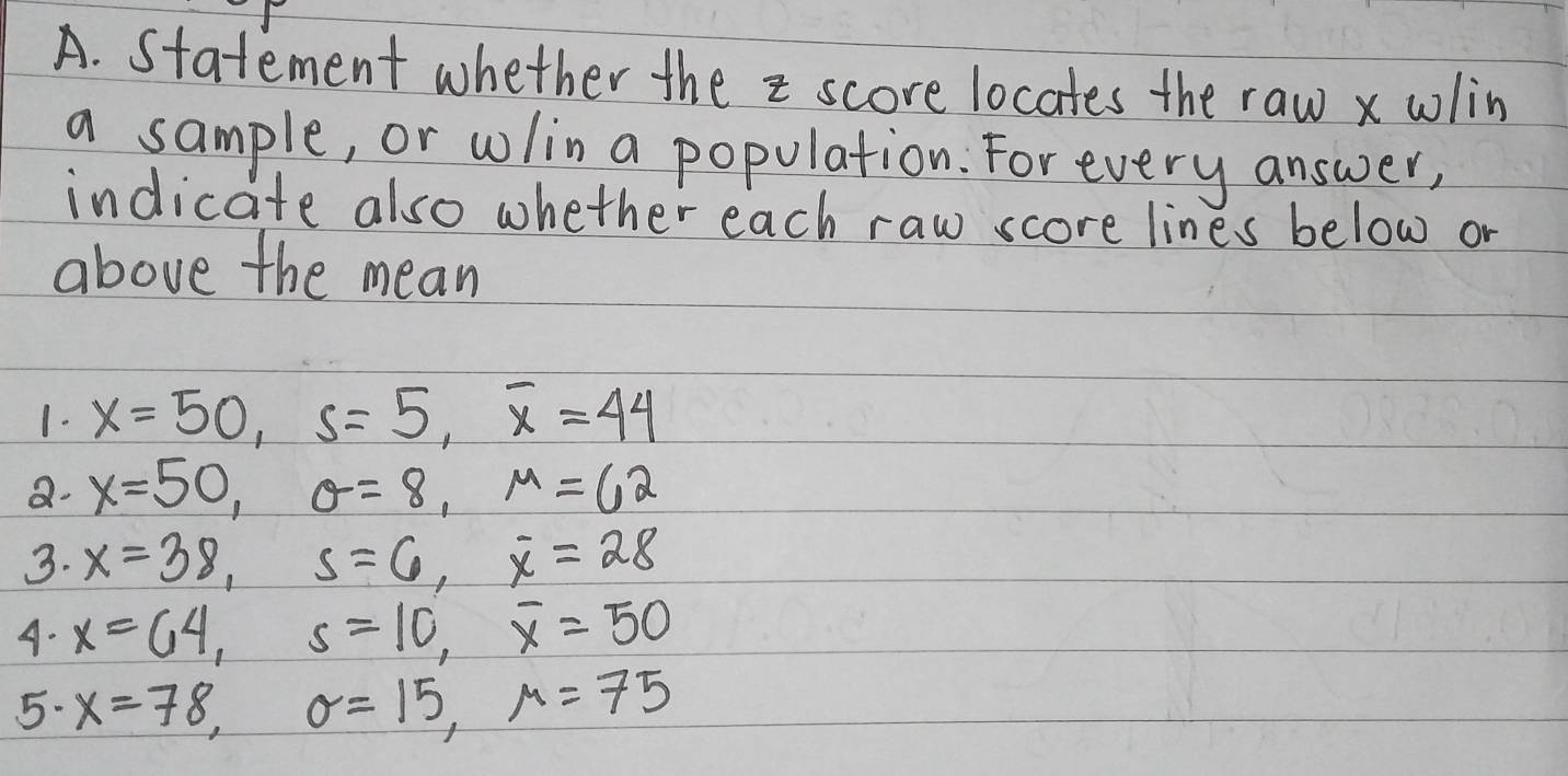 Statement whether the = score locates the raw x wlin 
a sample, or wlin a population: For every answer, 
indicate also whether each raw score lines below or 
above the mean 
1. x=50, s=5, overline x=44
a. x=50, θ =8, mu =62
3. x=38, s=6, overline x=28
A. x=64, s=10, overline x=50
5. x=78, sigma =15, mu =75