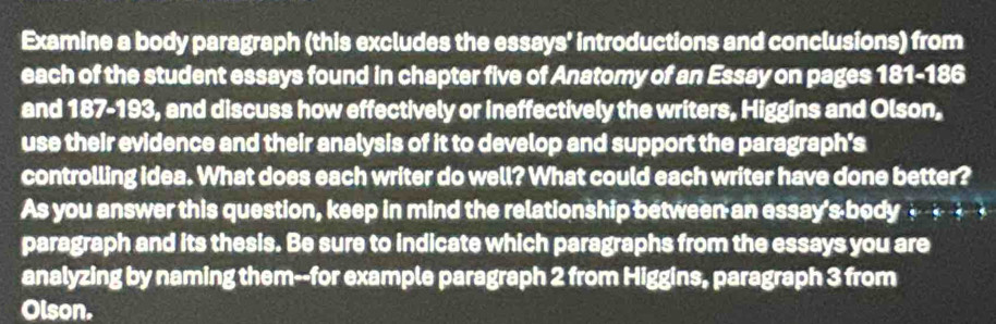 Examine a body paragraph (this excludes the essays' introductions and conclusions) from 
each of the student essays found in chapter five of Anatomy of an Essay on pages 181-186
and 187-193, and discuss how effectively or ineffectively the writers, Higgins and Olson, 
use their evidence and their analysis of it to develop and support the paragraph's 
controlling idea. What does each writer do well? What could each writer have done better? 
As you answer this question, keep in mind the relationship between an essay's body _ 
paragraph and its thesis. Be sure to indicate which paragraphs from the essays you are 
analyzing by naming them--for example paragraph 2 from Higgins, paragraph 3 from 
Olson.