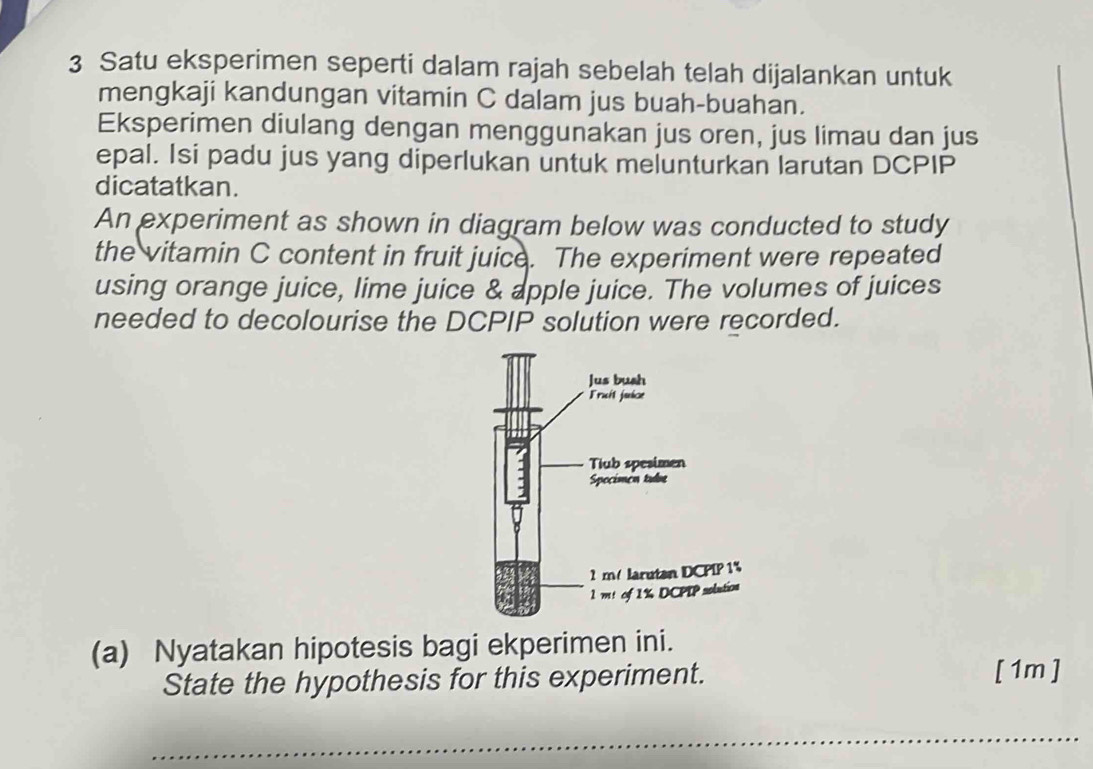 Satu eksperimen seperti dalam rajah sebelah telah dijalankan untuk 
mengkaji kandungan vitamin C dalam jus buah-buahan. 
Eksperimen diulang dengan menggunakan jus oren, jus limau dan jus 
epal. Isi padu jus yang diperlukan untuk melunturkan larutan DCPIP 
dicatatkan. 
An experiment as shown in diagram below was conducted to study 
the vitamin C content in fruit juice. The experiment were repeated 
using orange juice, lime juice & apple juice. The volumes of juices 
needed to decolourise the DCPIP solution were recorded. 
(a) Nyatakan hipotesis bagi ekperimen ini. 
State the hypothesis for this experiment. [ 1m ]