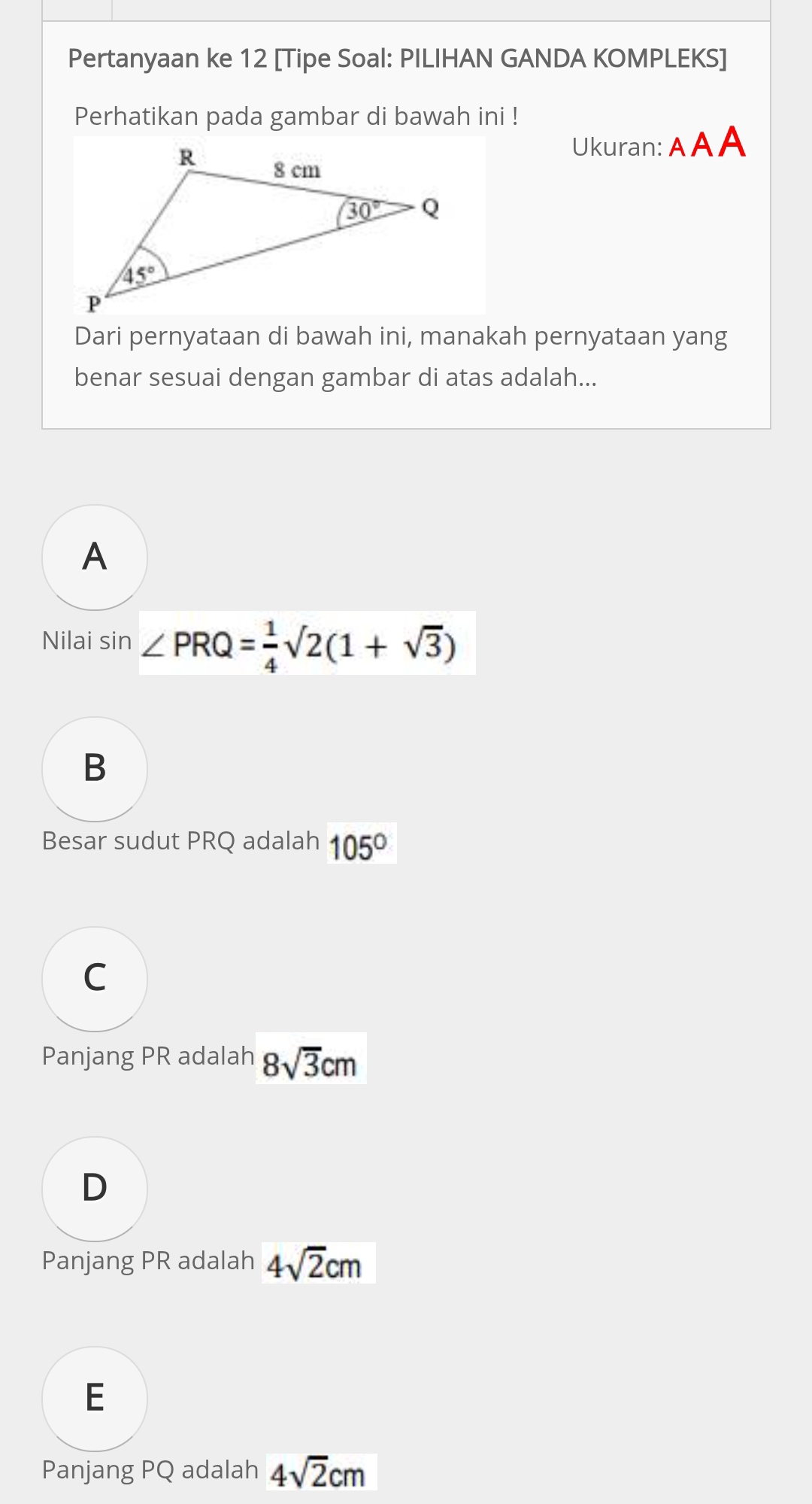 Pertanyaan ke 12 [Tipe Soal: PILIHAN GANDA KOMPLEKS]
Perhatikan pada gambar di bawah ini !
Ukuran: A AA
Dari pernyataan di bawah ini, manakah pernyataan yang
benar sesuai dengan gambar di atas adalah...
A
Nilai sin ∠ PRQ= 1/4 sqrt(2)(1+sqrt(3))
B
Besar sudut PRQ adalah 105°
C
Panjang PR adalah 8sqrt(3)cm
D
Panjang PR adalah 4sqrt(2)cm
E
Panjang PQ adalah 4sqrt(2)cm