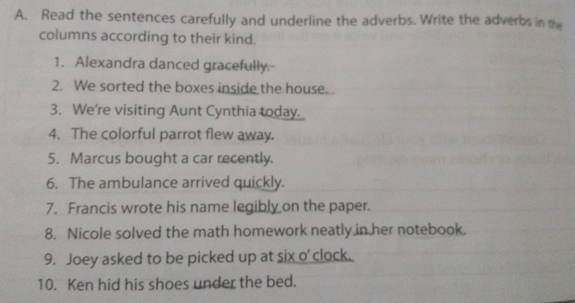 Read the sentences carefully and underline the adverbs. Write the adverbs in the 
columns according to their kind. 
1. Alexandra danced gracefully. 
2. We sorted the boxes inside the house. 
3. We're visiting Aunt Cynthia today. 
4. The colorful parrot flew away. 
5. Marcus bought a car recently. 
6. The ambulance arrived quickly. 
7. Francis wrote his name legibly on the paper. 
8. Nicole solved the math homework neatly in her notebook. 
9. Joey asked to be picked up at six o' clock. 
10. Ken hid his shoes under the bed.