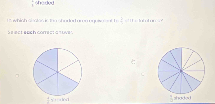  2/3  shaded
In which circles is the shaded area equivalent to  2/3  of the total area?
Select each correct answer.
 4/6 