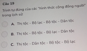 Trình tự đúng của các "hình thức cộng đồng người"
trong lịch sử:
A. Thị tộc - Bộ lạc - Bộ tộc - Dân tộc
B. Thị tộc - Bộ tộc - Bộ lạc - Dân tộc
C. Thị tộc - Dân tộc - Bộ tộc - Bộ lạc