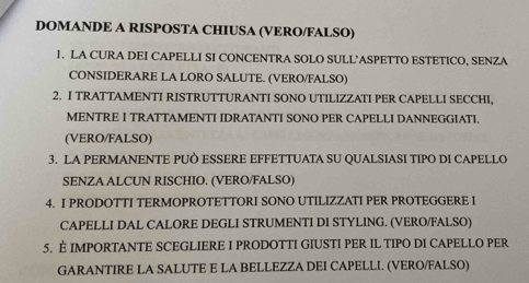 DOMANDE A RISPOSTA CHIUSA (VERO/FALSO) 
1. LA CURA DEI CAPELLI SI CONCENTRA SOLO SULL'ASPETTO ESTETICO, SENZA 
CONSIDERARE LA LORO SALUTE. (VERO/FALSO) 
2. I TRATTAMENTI RISTRUTTURANTI SONO UTILIZZATI PER CAPELLI SECCHI, 
MENTRE I TRATTAMENTI IDRATANTI SONO PER CAPELLI DANNEGGIATI. 
(VERO/FALSO) 
3. LA PERMANENTE PUÒ ESSERE EFFETTUATA SU QUALSIASI TIPO DI CAPELLO 
SENZA ALCUN RISCHIO. (VERO/FALSO) 
4. I PRODOTTI TERMOPROTETTORI SONO UTILIZZATI PER PROTEGGERE I 
CAPELLI DAL CALORE DEGLI STRUMENTI DI STYLING. (VERO/FALSO) 
5. È IMPORTANTE SCEGLIERE I PRODOTTI GIUSTI PER IL TIPO DI CAPELLO PER 
GARANTIRE LA SALUTE E LA BELLEZZA DEI CAPELLI. (VERO/FALSO)