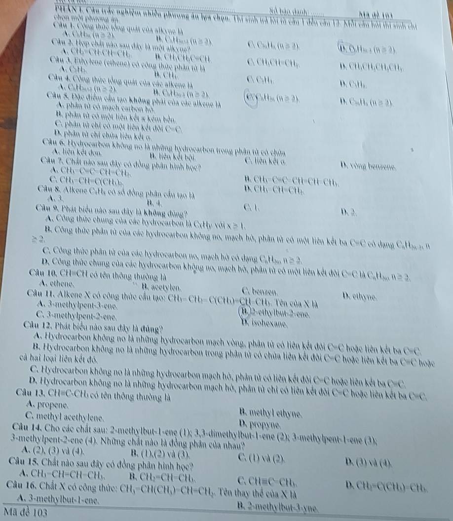 Số bảo danh Ma đè 103
PHAN 1. Cầu trắc nghiệm nhiều phương án lựa chọn. Thi sinh trà lời tử cầu 1 đến câu 12. Mỗi câu hỏi thị sinh chỉ
chon một phưong  á 
Cầu 1. Công thức tổng quát của alkyne là
h(1,le a (H≌ 3) H Cu H (H≌ 3) C Call,(8≌ 2) 0.0.11_may(n=2)
Câu 2. Hợp chất nào sau đây là một alkyne''
,CH6=CHCH=CH_2 B. CH  , CH C=CH C CH_1CH=CH_1 CH_1CH_3CH_3CH_3
Câu 3. Ethylene (ethene) có công thức phân từ là
A_1GH_2
C CaH_10
Câu 4. Công thức tổng quát của các alkene là
hCuH_3
A. Calzas (B=2) B. C.,H.,, > (8≥ 2) C Cn H ầu (8≥ 3) D. C_mH_n(n=3)
Câu 5. Đặc điểm cầu tạo không phải của các alkene là
A. phân tử có mạch carbon hồ.
B. phân tử có một liên kết π kém bền.
C. phân tử chỉ có một liên kết đõi C=C
D. phân tử chỉ chứa liên kết σ. 1
Câu 6. Hydrocarbon không no là những hydrocarbon trong phân tử có chứa
A. liên kết đơn. B. liên kết bội. C. liên kết a D. vòng benzene,
Câu 7. Chất nào sau đây có đồng phân hình học?
A. CH_1-CH=CH=CH_2 H.
C. CH_1=CH=C(CH_1)_2 CH_3=C-CH=CH=CH_3
Câu 8. Alkene CiHs có số đồng phân cầu tạo là
CH_3=CH=CH_3
A、3、 B. 4. D. 3
Câu 9. Phát biểu nào sau đây là không đủng? C.1.
A. Công thức chung của các hydrocarbon là CxHy với x≥slant 1,
B. Công thức phân tử của các hydrocarbon không no, mạch hỏ, phân tử có một liên kết ba C=C có dạng C_nH_2n-3 ``
≥ 2.
C. Công thức phân tử của các hydrocarbon no, mạch hờ có dạng C,H, 1 11≥ 3.
D. Công thức chung của các hydrocarbon không no, mạch hở, phân tử có một liên kết đôi C=CliC_aH=2nH_2nn≥ 2,
Câu O,CH=CH I có tên thông thường là
A. ethene. B. acetylen. C. benz (11, D. ethyne.
Câu 11. Alkene X có công thức cầu tạo: CH_3=CH_2=C(CH_3)=CH=CH_3. Tên của X là
A. 3-methylpent-3-ene. H.2-ethylbut-2-ene.
C. 3-methylpent-2-ene. D. isohexane.
Câu 12. Phát biểu nào sau đây là đúng?
A. Hydrocarbon không no là những hydrocarbon mạch vòng, phân tử có liên kết đôi C =( : hoặc liên kết ba C=C
B. Hydrocarbon không no là những hydrocarbon trong phân tử có chứa liên kết đôi C=0 ∠
cả hai loại liên kết đó.  hoặc liên kết ba C=C hoặc
C. Hydrocarbon không no là những hydrocarbon mạch hở, phân tử có liên kết đôi C=C hoặc liên kết ba C=C
D. Hydrocarbon không no là những hydrocarbon mạch hở, phần tử chỉ có liên kết đôi C=C hoặc liên kết ba
Câu V_1 CH=C.CH_1 L có tên thông thường là C=C.
A. propene.
B. methyl ethyne.
C. methyl acethylene. D. propyne.
Câu 14. Cho các chất sau: 2-methylbut-1-ene (1); 3,3-dimethylbut-1-ene (2); 3-methylpent-1-ene (3)
3-methylpent-2-ene (4). Những chất nào là đồng phần của nhau?
A. (2), (3) và (4). B. (1),(2) và (3). C. (1)vd(2).
Câu 15. Chất nào sau đây có đồng phân hình học?
D. (3)sin (4).
A. CH_3-CH=CH-CH_3. B. CH_2=CH=CH_3. C. CHequiv C-CH_3 D. CH_3=C(CH_3)=CH_3
Câu 16. Chất X có công thức: CH_3=CH(CH_3)=CH=CH_3 : Tên thay thể của X là
A. 3-methylbut-1-ene. B. 2-methylbut-3-yne.
Mã đề 103