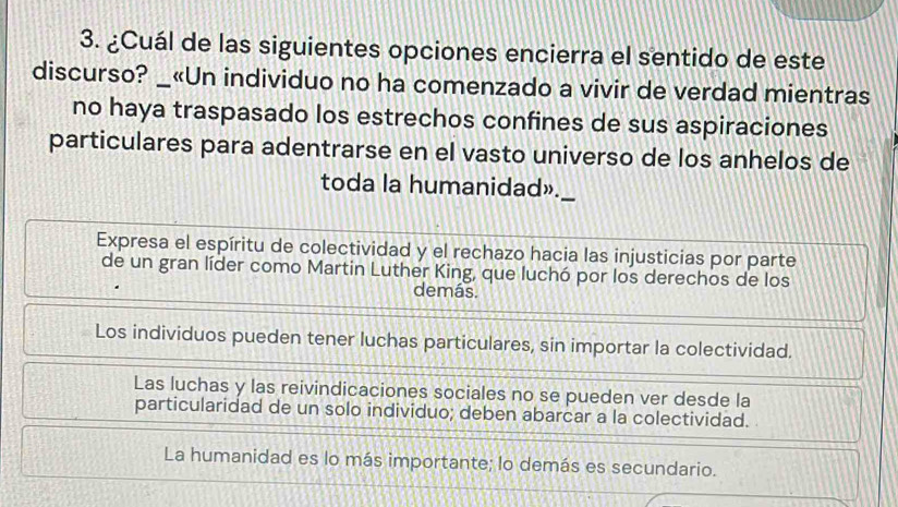 ¿Cuál de las siguientes opciones encierra el sentido de este
discurso? _«Un individuo no ha comenzado a vivir de verdad mientras
no haya traspasado los estrechos confines de sus aspiraciones
particulares para adentrarse en el vasto universo de los anhelos de
toda la humanidad»._
Expresa el espíritu de colectividad y el rechazo hacia las injusticias por parte
de un gran líder como Martin Luther King, que luchó por los derechos de los
demás.
Los individuos pueden tener luchas particulares, sin importar la colectividad.
Las luchas y las reivindicaciones sociales no se pueden ver desde la
particularidad de un solo individuo; deben abarcar a la colectividad.
La humanidad es lo más importante; lo demás es secundario.