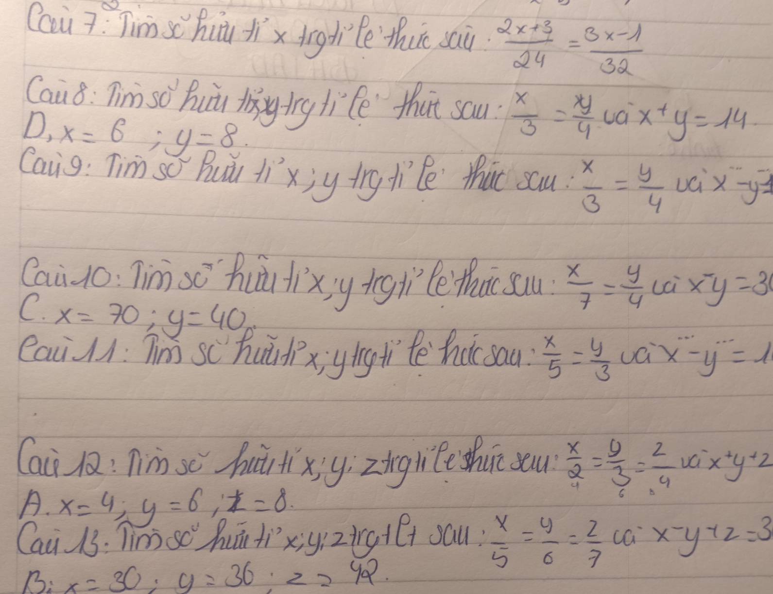 Cai 7: Tim sc huu jíx tigdiè thut sai  (2x+3)/24 = (3x-1)/32 
Cau 8 : Tim so' hui t trg life that sau?  x/3 = y/4  ua x+y=14
D, x=6 ;y=8
Caig: Tim so Buǔi tí xj y try tíle thit sau.  x/3 = y/4  uci x-y-
Cai Jo: Tin sō hu tixy iīglìte tht sau  x/7 = y/4  x-y=3
C. x=70; y=40
eaci : Tm sc hudix; yiǐng ti tē hatsau?  x/5 = y/3  x-y=1
Cai l: Tim se hurtixjy; zīng li e shun sau  x/2 = y/3 = 2/4  va x+y+22
A. x=4; y=6; z=8. 
Cai 13: Tim sc huú ti x; yí 2HCr+Ct saul?  x/5 = y/6 = z/7  ca x-y+z=3
B: x=30; y=36; z=42.