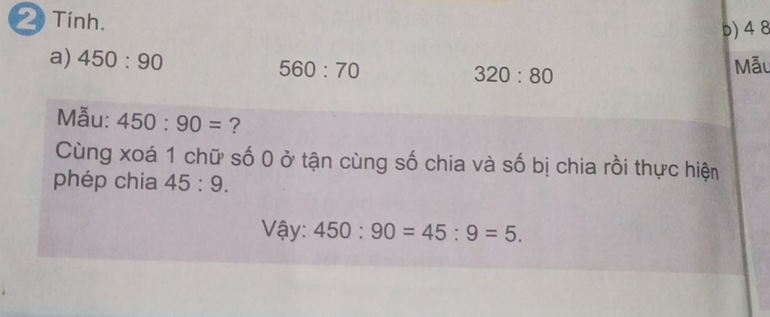 Tính. 
b) 4 8 
a) 450:90 560:70 Mẫu
320:80
Mẫu: 450:90= ? 
Cùng xoá 1 chữ số 0 ở tận cùng số chia và số bị chia rồi thực hiện 
phép chia 45:9. 
Vậy: 450:90=45:9=5.