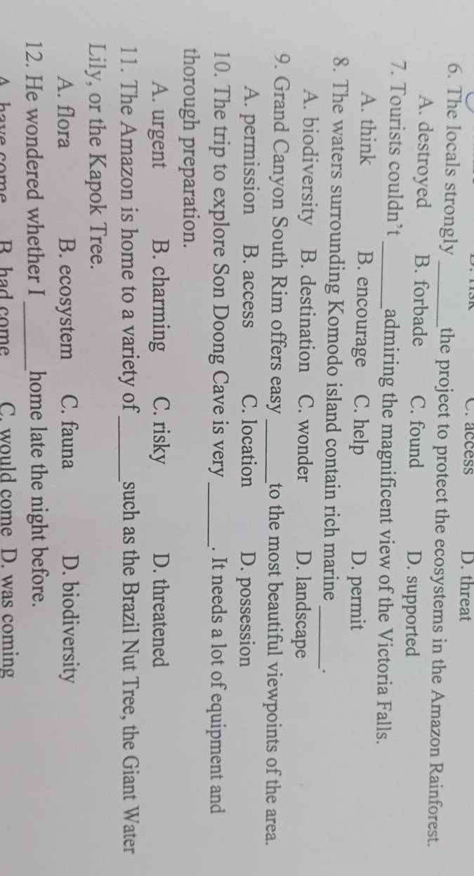Craccess D. threat
6. The locals strongly _the project to protect the ecosystems in the Amazon Rainforest.
A. destroyed B. forbade C. found D. supported
7. Tourists couldn’t _admiring the magnificent view of the Victoria Falls.
A. think B. encourage C. help D. permit
8. The waters surrounding Komodo island contain rich marine _、.
A. biodiversity B. destination C. wonder D. landscape
9. Grand Canyon South Rim offers easy_ to the most beautiful viewpoints of the area.
A. permission B. access C. location D. possession
10. The trip to explore Son Doong Cave is very _. It needs a lot of equipment and
thorough preparation.
A. urgent B. charming C. risky D. threatened
11. The Amazon is home to a variety of_ such as the Brazil Nut Tree, the Giant Water
Lily, or the Kapok Tree.
A. flora B. ecosystem C. fauna D. biodiversity
12. He wondered whether I_ home late the night before.
A have come R had come C. would come D. was coming