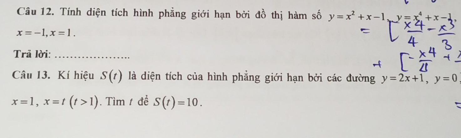 Tính diện tích hình phẳng giới hạn bởi đồ thị hàm số y=x^2+x-1, y=x^4+x-1,
x=-1, x=1. 
Trả lời:_ 
Câu 13. Kí hiệu S(t) là diện tích của hình phăng giới hạn bởi các đường y=2x+1, y=0
x=1, x=t(t>1). Tìm t để S(t)=10.