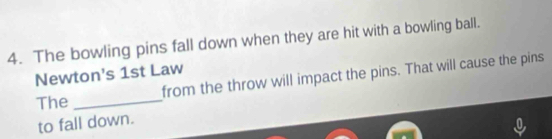 The bowling pins fall down when they are hit with a bowling ball. 
Newton's 1st Law 
from the throw will impact the pins. That will cause the pins 
The_ 
to fall down.