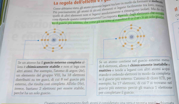 La reg ola del l e o e 
Come abbiamo visto, gli atomi possono legarsi tra loro in modo da formare le moleco 
Più precisamente, gli atomi di alcuni elementi si legano facilmente tra loro, mente 
quelli di altri elementi non si legano assolutamente e rimangono isolati. Ma da d 1
cosa dipende questo comportamento? La risposta dipende dagli elettroni che ocou Co 
no il guscio più esterno, che come già sai sono al massimo 8 (o 2 se c'è un solo guscio 
φ a 
a 
。 
Se un atomo ha il guscio esterno completo al- Se un atomo contiene nel guscio esterno meno 
lora è chimicamente stabile e non sí lega con di 8 elettroni, allora è chimicamente instabile 
altri atomi. Per esempio, l’atomo di argon (Ar), reattivo e tende a legarsi con altri atomi acqui- 
un elemento del gruppo VIII, ha 18 elettroni stando o cedendo elettroni in modo da completa- 
distribuiti su tre gusci, di cui 8 nel guscio più re il guscio più esterno. L'atomo di cloro (Cl), per 
esterno, che risulta così completo. All'elio (He), esempio, ha 17 elettroni, dí cuí 7 si trovano nel 
invece, bastano 2 elettroni per essere stabile, guscio più esterno: perciò gli manca 1 elettrone 
perché ha un solo guscio. per completare il guscio. 
Questo comportamento degli atomi è considerato una vera e propria regola,chiamata