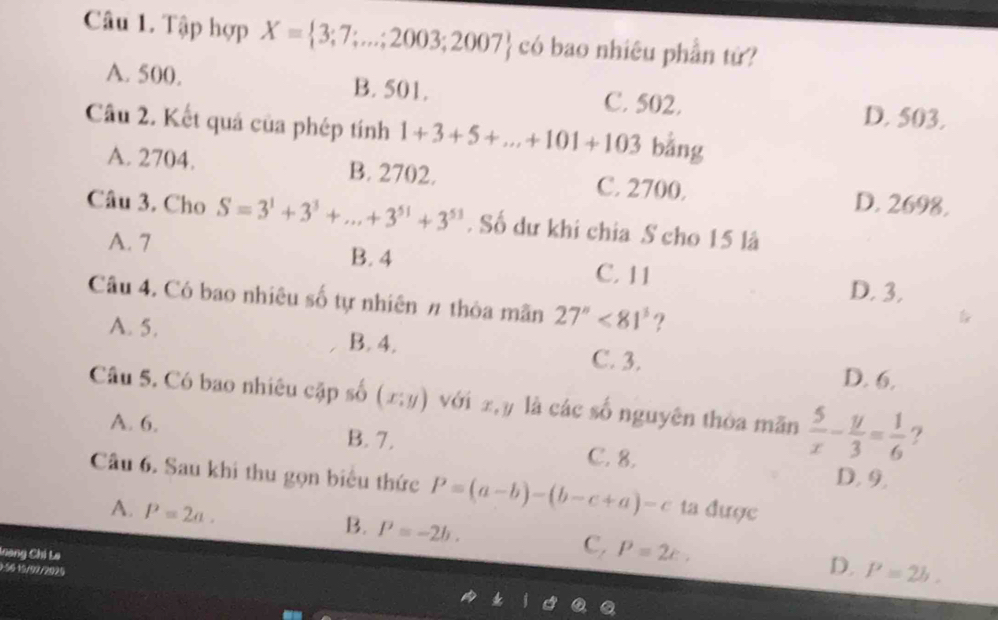 Tập hợp X= 3;7;...;2003;2007 có bao nhiêu phần tử?
A. 500. B. 501. C. 502.
D. 503.
Câu 2. Kết quả của phép tính 1+3+5+...+101+103 bằng
A. 2704. B. 2702. C. 2700.
D. 2698.
Câu 3. Cho S=3^1+3^3+...+3^(51)+3^(53). Số dư khi chia S cho 15 là
A. 7 B. 4 C. 11
D. 3.
Câu 4. Có bao nhiêu số tự nhiên # thỏa mãn 27''<81'' ?
A. 5. B. 4.
C. 3. D. 6.
Câu 5. Có bao nhiêu cặp số (x;y) với xy là các số nguyên thòa mãn  5/x - y/3 = 1/6  ?
A. 6. B. 7. C. 8.
D. 9.
Câu 6. Sau khi thu gọn biểu thức P=(a-b)-(b-c+a)-c ta được
B.
A. P=2a. P=-2b. c, P=2c. D.
Loang Chi La
2:56-15/97/2925
P=2b.